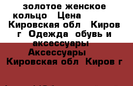 золотое женское кольцо › Цена ­ 1 500 - Кировская обл., Киров г. Одежда, обувь и аксессуары » Аксессуары   . Кировская обл.,Киров г.